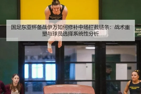 国足东亚杯备战伊万如何修补中场拦截链条：战术重塑与球员选择系统性分析