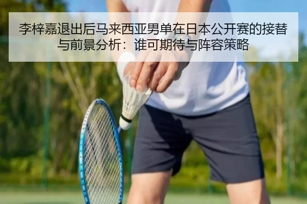 李梓嘉退出后马来西亚男单在日本公开赛的接替与前景分析：谁可期待与阵容策略